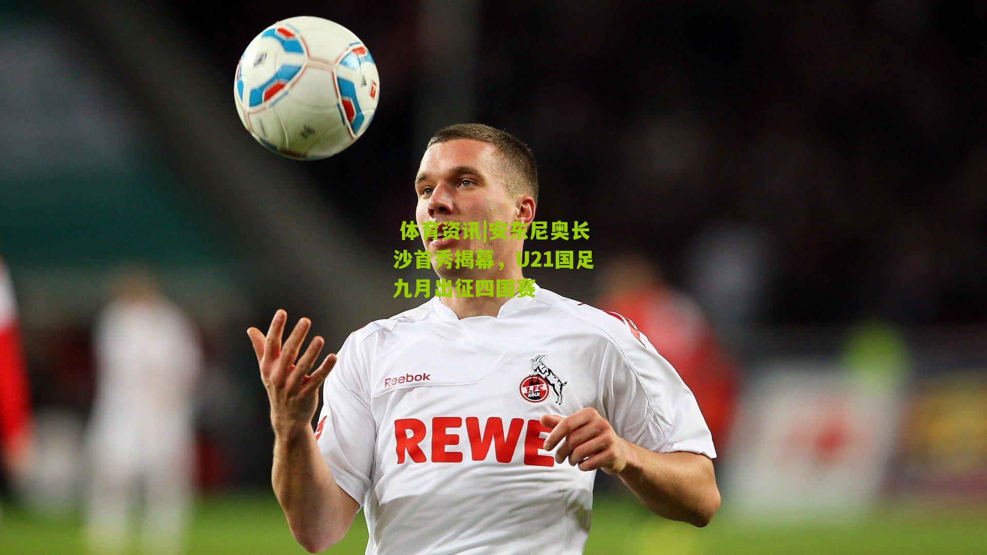  体育资讯|安东尼奥长沙首秀揭幕，U21国足九月出征四国赛